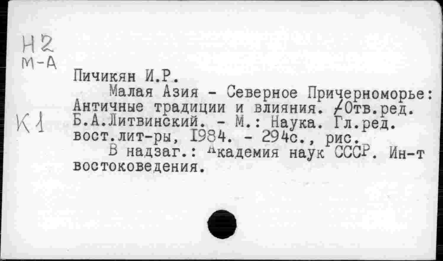 ﻿Пичикян И.P.
Малая Азия - Северное Причерноморье: Античные традиции и влияния. /Отв.ред. Б.А.Литвинский. - М.: Наука. Гл.ред. вост.лит-ры, 1984. - 294с., рис.
В надзаг.: Академия наук СССР. Ин-т востоковедения.